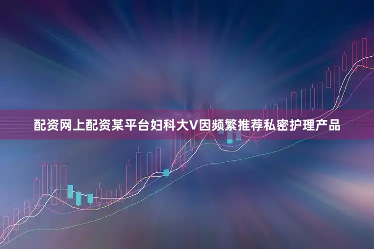 配资网上配资某平台妇科大V因频繁推荐私密护理产品