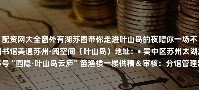 配资网大全窗外有湖苏图带你走进叶山岛的夜赠你一场不期而遇的文化邂逅苏州图书馆美遇苏州·阅空间（叶山岛）地址：• 吴中区苏州太湖旅游度假区叶山路25号“园隐·叶山岛云庐”笛渔楼一楼供稿＆审核：分馆管理部排版：合作交流部审签：馆部发布于：北京市