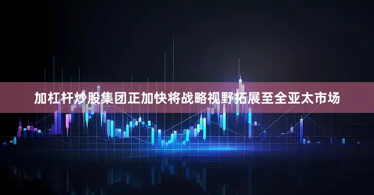 加杠杆炒股集团正加快将战略视野拓展至全亚太市场