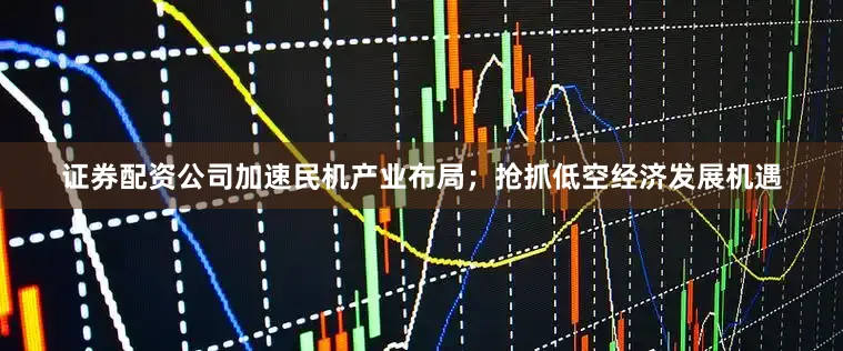 证券配资公司　　加速民机产业布局；抢抓低空经济发展机遇