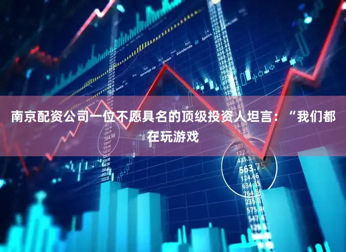 南京配资公司一位不愿具名的顶级投资人坦言：“我们都在玩游戏