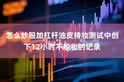 怎么炒股加杠杆油皮持妆测试中创下12小时不脱妆的记录