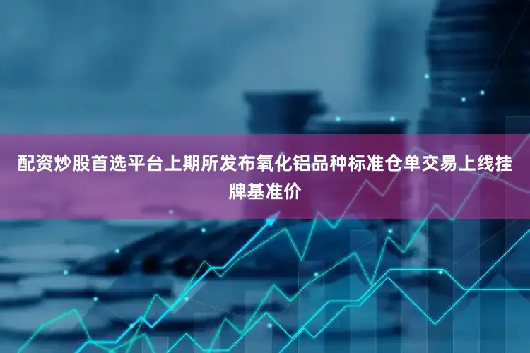 配资炒股首选平台上期所发布氧化铝品种标准仓单交易上线挂牌基准价