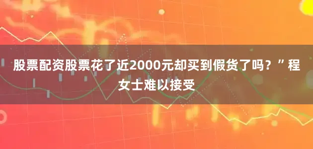 股票配资股票花了近2000元却买到假货了吗？”程女士难以接受
