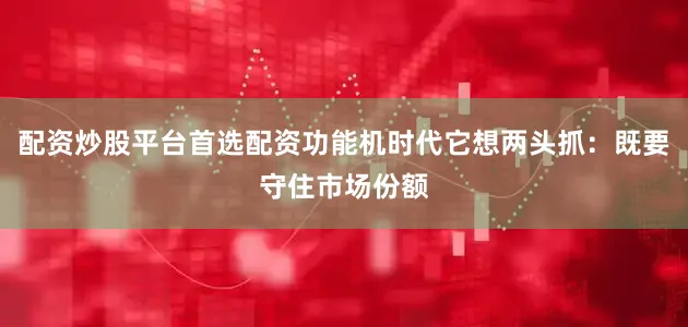 配资炒股平台首选配资功能机时代它想两头抓：既要守住市场份额